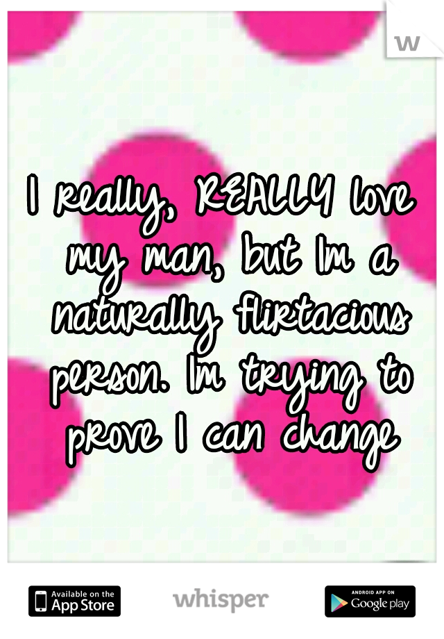 I really, REALLY love my man, but Im a naturally flirtacious person. Im trying to prove I can change