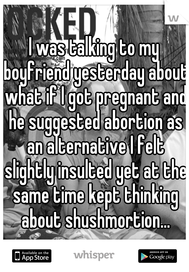 I was talking to my boyfriend yesterday about what if I got pregnant and he suggested abortion as an alternative I felt slightly insulted yet at the same time kept thinking about shushmortion...