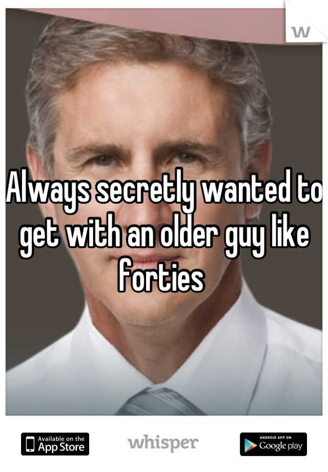 Always secretly wanted to get with an older guy like forties 