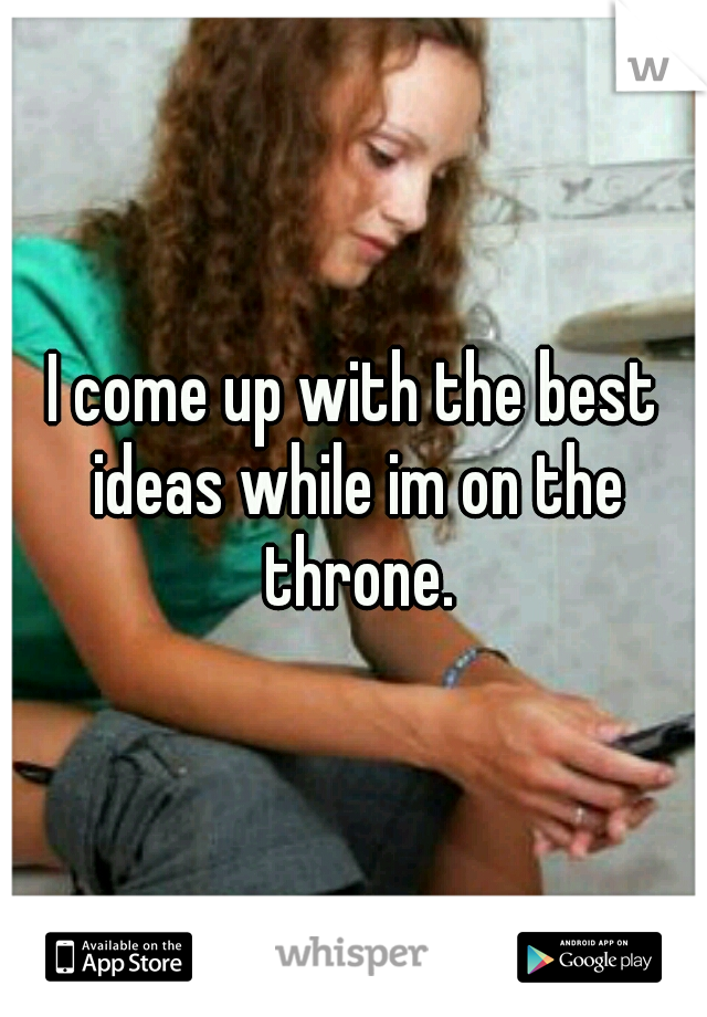 I come up with the best ideas while im on the throne.