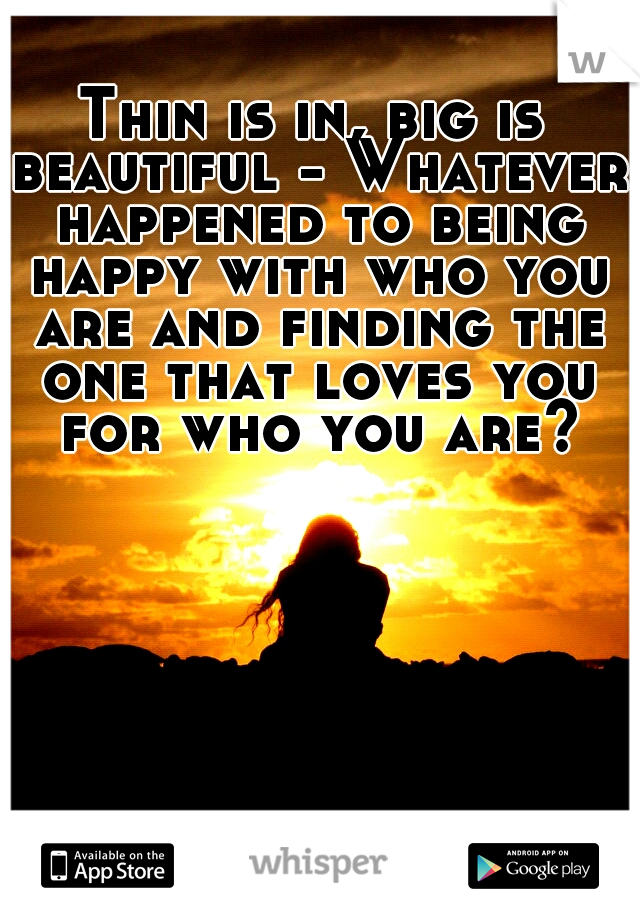 Thin is in, big is beautiful - Whatever happened to being happy with who you are and finding the one that loves you for who you are?