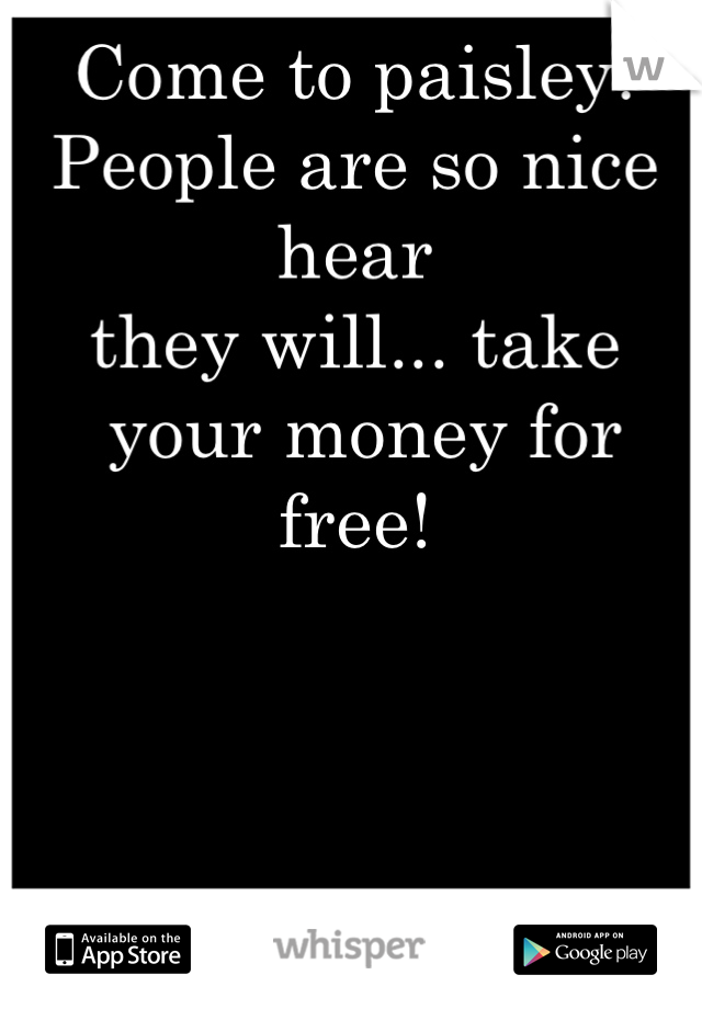 Come to paisley!
People are so nice hear
they will... take
 your money for free!