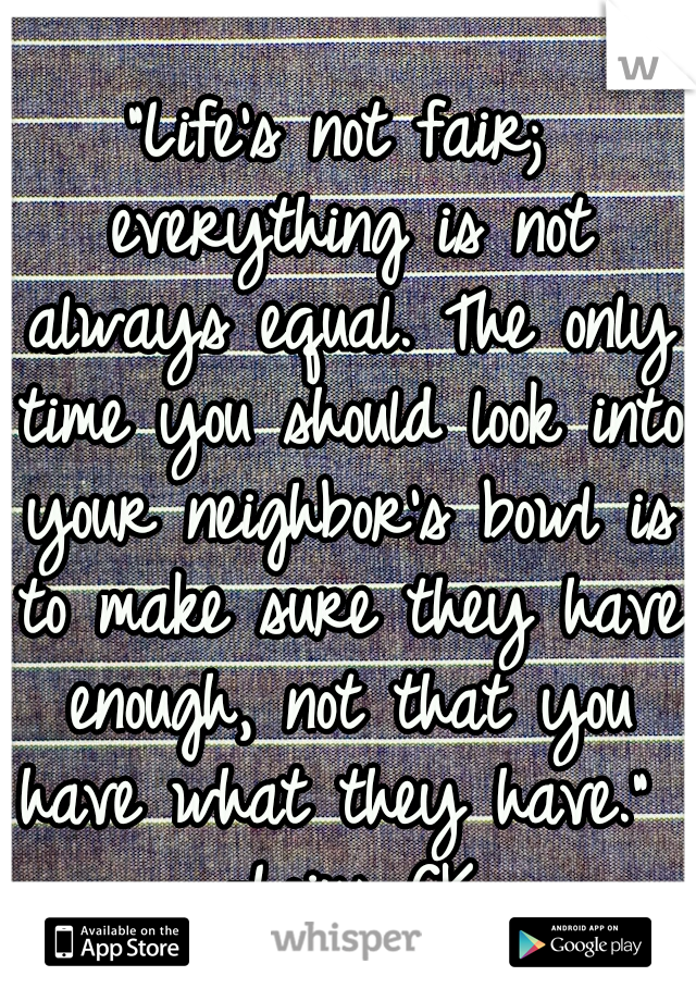 "Life's not fair; everything is not always equal. The only time you should look into your neighbor's bowl is to make sure they have enough, not that you have what they have."  -Loius CK