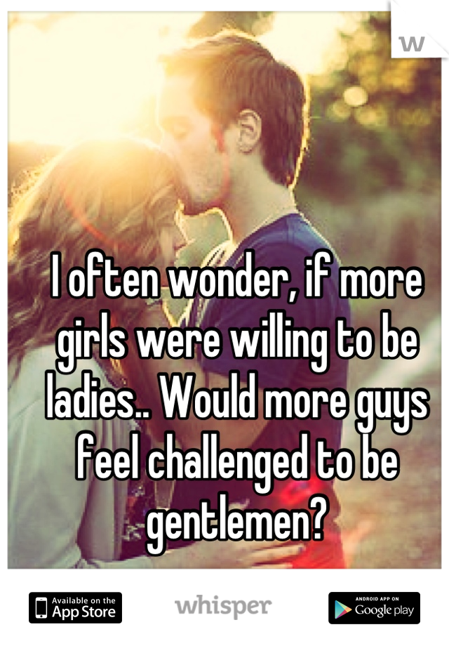 I often wonder, if more girls were willing to be ladies.. Would more guys feel challenged to be gentlemen?