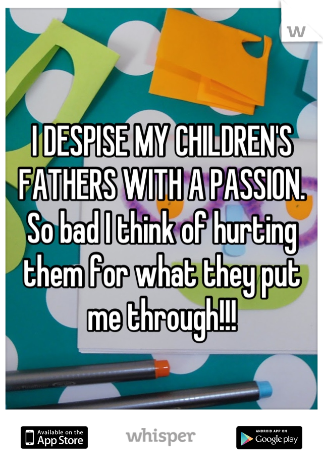 I DESPISE MY CHILDREN'S FATHERS WITH A PASSION. So bad I think of hurting them for what they put me through!!!