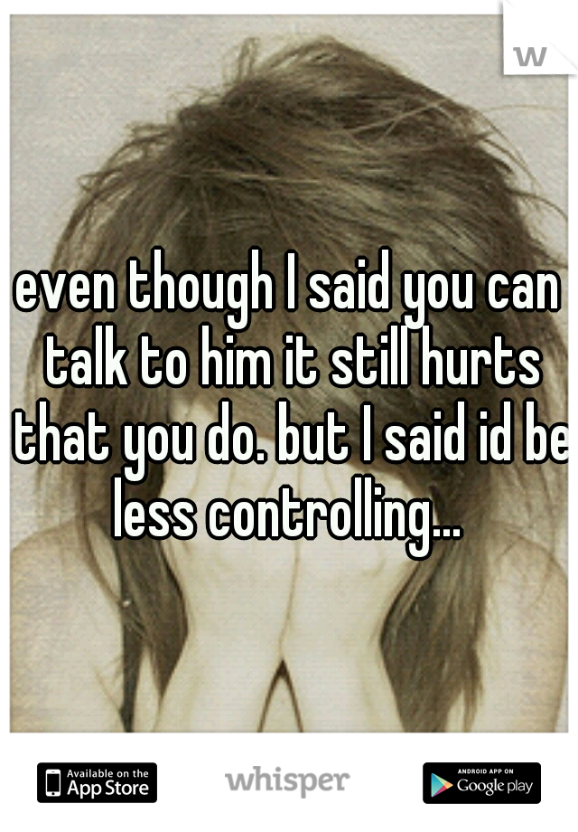 even though I said you can talk to him it still hurts that you do. but I said id be less controlling... 