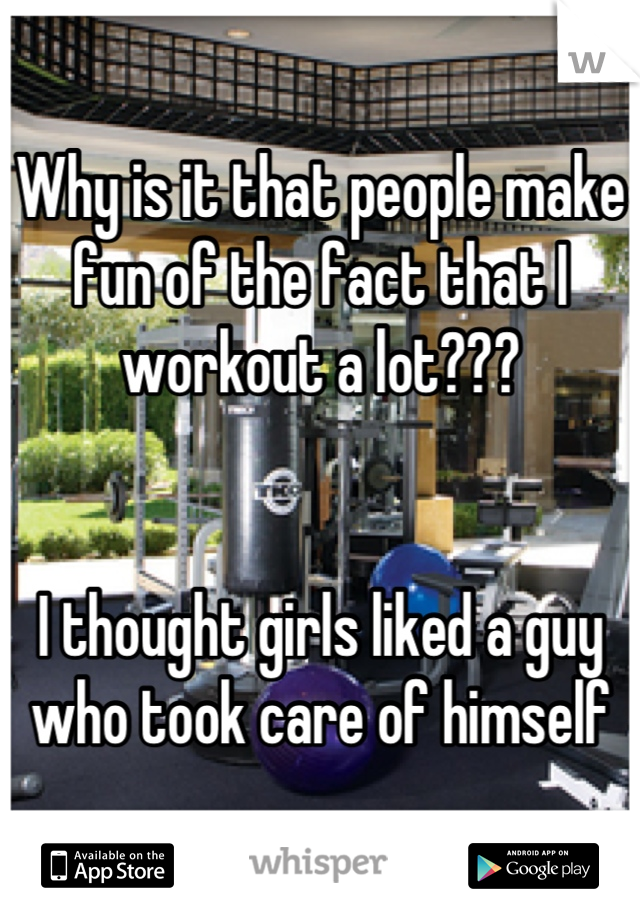 Why is it that people make fun of the fact that I workout a lot???


I thought girls liked a guy who took care of himself