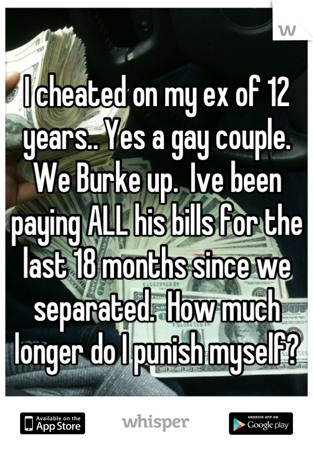 I cheated on my ex of 12 years.. Yes a gay couple.  We Burke up.  Ive been paying ALL his bills for the last 18 months since we separated.  How much longer do I punish myself?