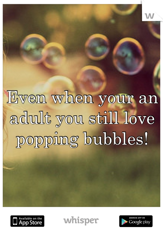 Even when your an adult you still love popping bubbles!