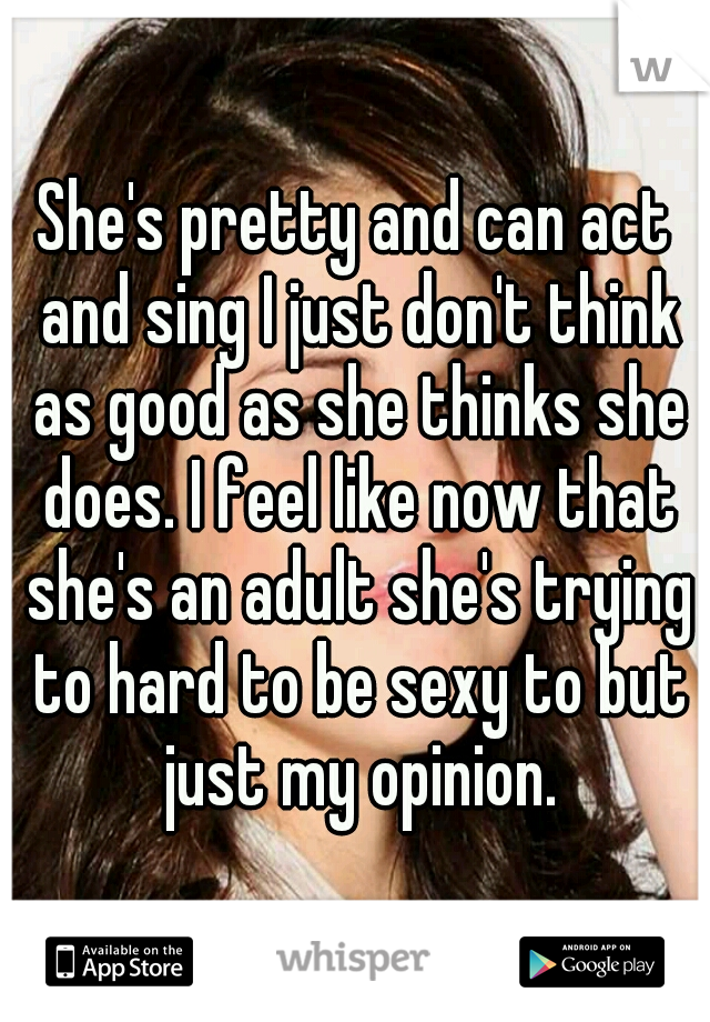 She's pretty and can act and sing I just don't think as good as she thinks she does. I feel like now that she's an adult she's trying to hard to be sexy to but just my opinion.