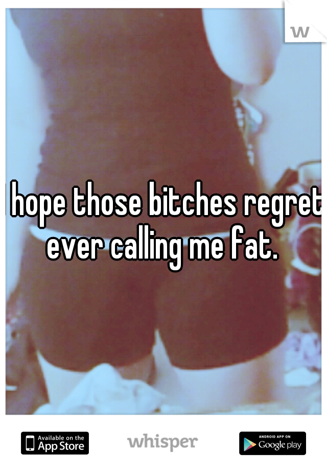 I hope those bitches regret ever calling me fat. 