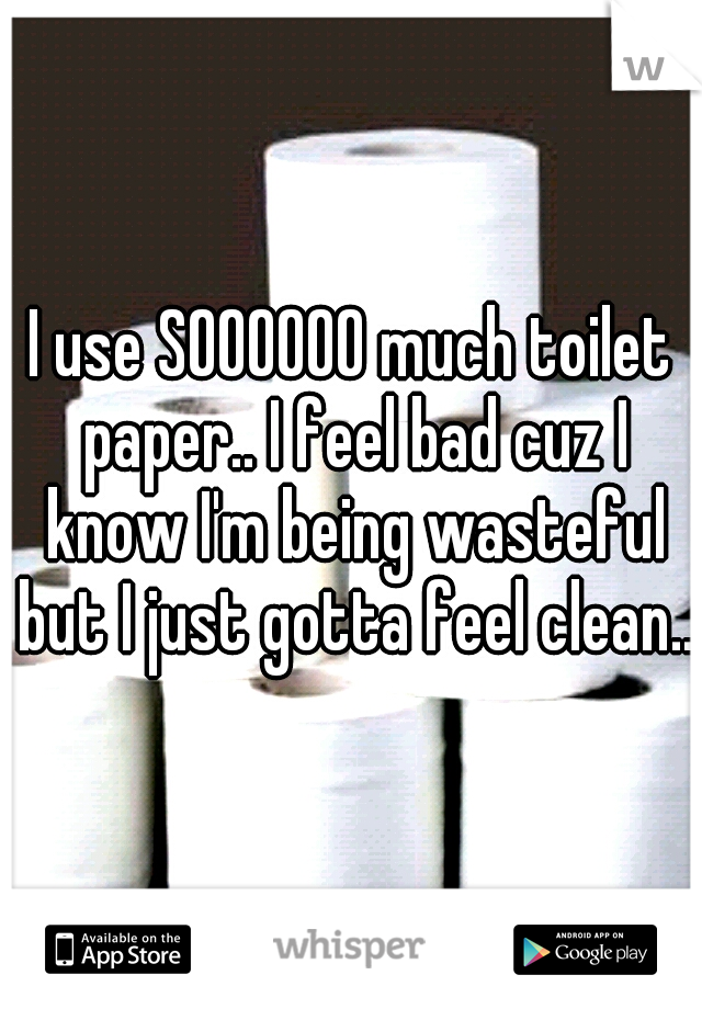 I use SOOOOOO much toilet paper.. I feel bad cuz I know I'm being wasteful but I just gotta feel clean..