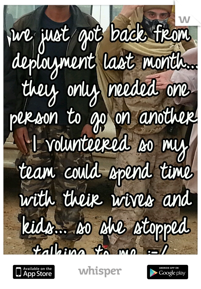 we just got back from deployment last month... they only needed one person to go on another.  I volunteered so my team could spend time with their wives and kids... so she stopped talking to me :-/ 