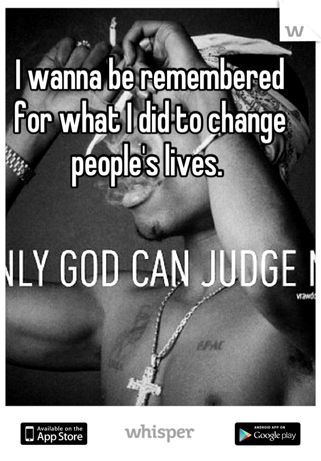 I wanna be remembered for what I did to change people's lives. 