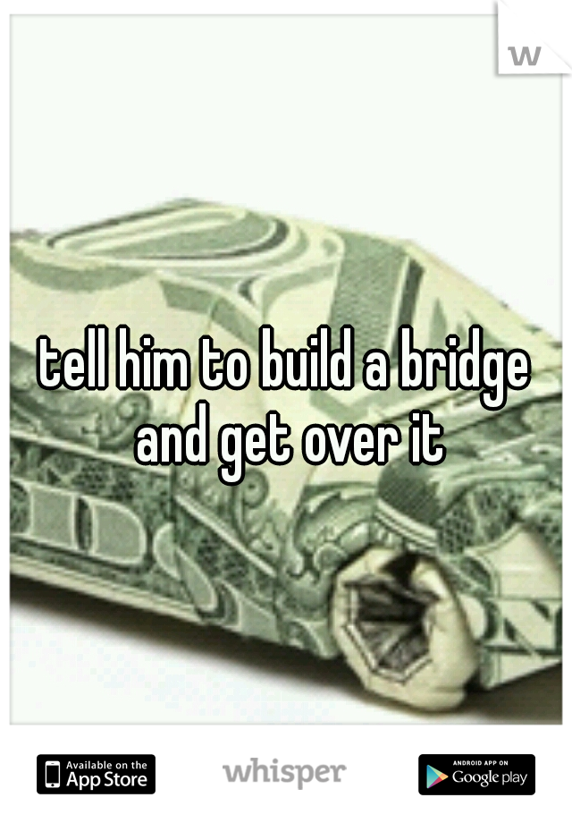 tell him to build a bridge and get over it