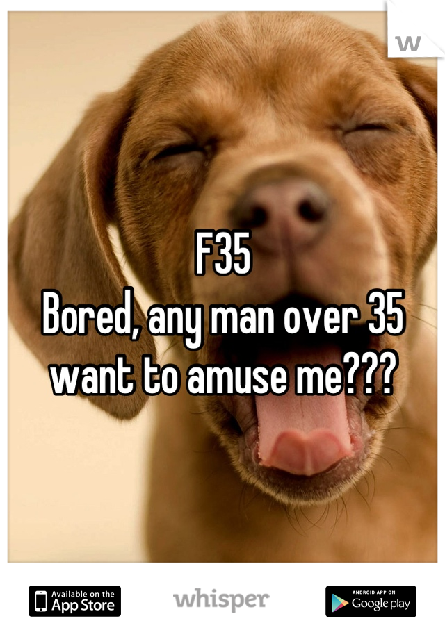 F35
Bored, any man over 35 want to amuse me???