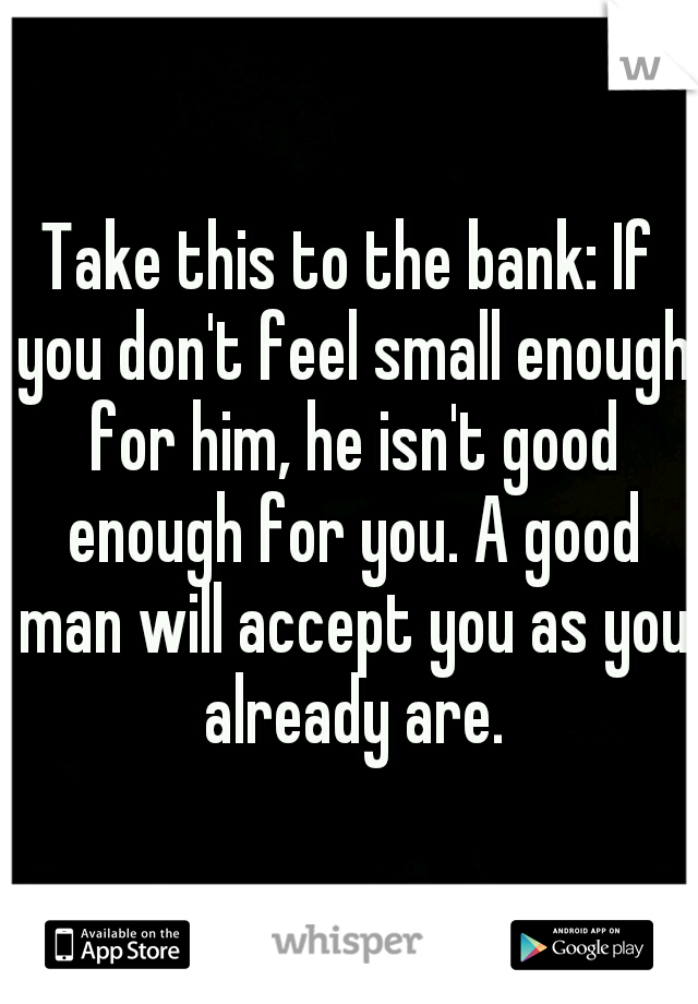 Take this to the bank: If you don't feel small enough for him, he isn't good enough for you. A good man will accept you as you already are.