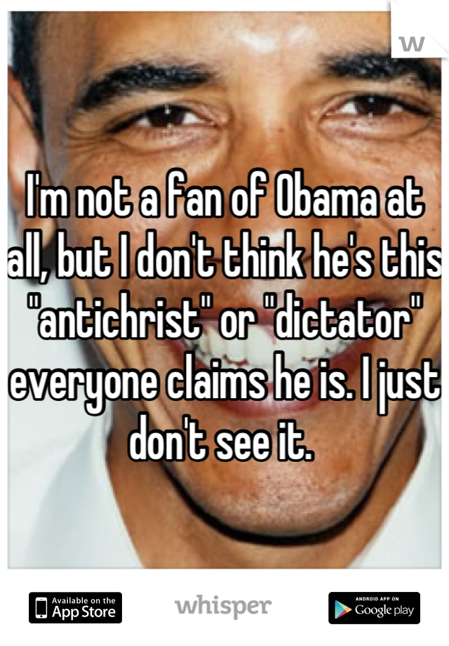 I'm not a fan of Obama at all, but I don't think he's this "antichrist" or "dictator" everyone claims he is. I just don't see it. 