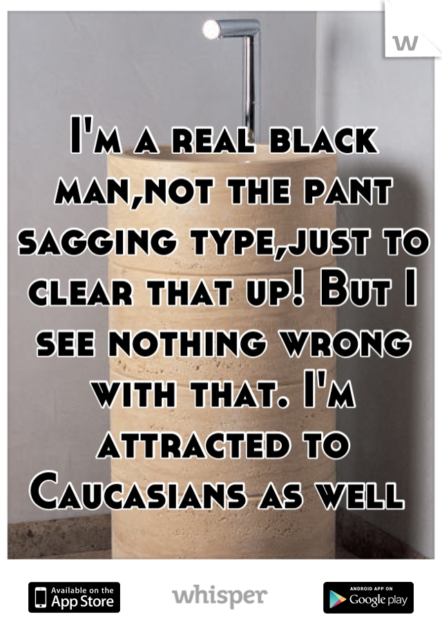 I'm a real black man,not the pant sagging type,just to clear that up! But I see nothing wrong with that. I'm attracted to Caucasians as well 