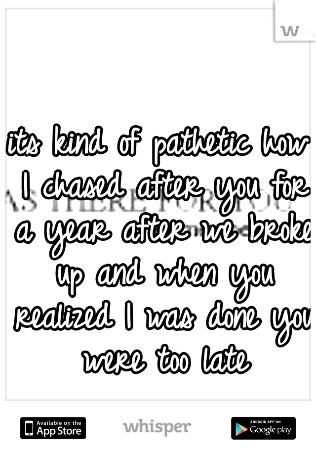 its kind of pathetic how I chased after you for a year after we broke up and when you realized I was done you were too late