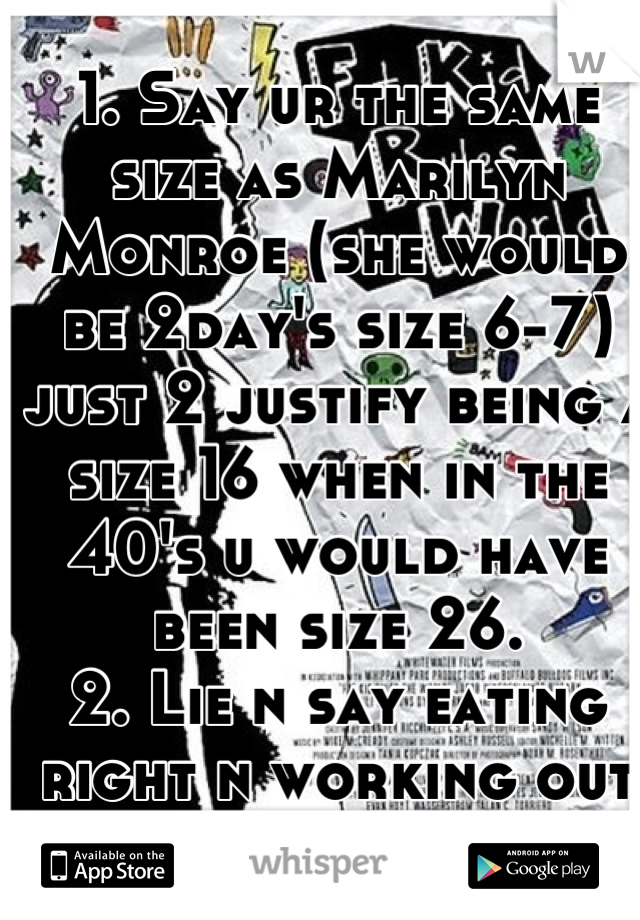 1. Say ur the same size as Marilyn Monroe (she would be 2day's size 6-7) just 2 justify being a size 16 when in the 40's u would have been size 26.
2. Lie n say eating right n working out doesn't work.