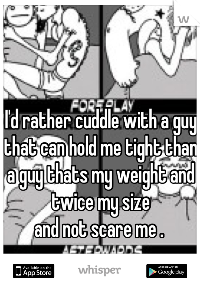 I'd rather cuddle with a guy
that can hold me tight than a guy thats my weight and twice my size
and not scare me . 