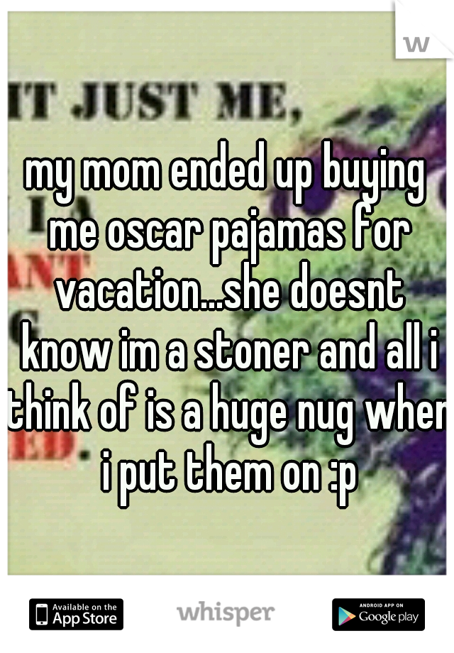 my mom ended up buying me oscar pajamas for vacation...she doesnt know im a stoner and all i think of is a huge nug when i put them on :p