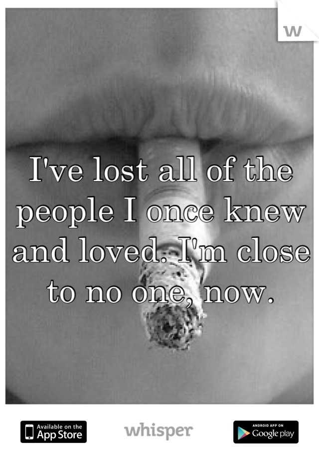 I've lost all of the people I once knew and loved. I'm close to no one, now.