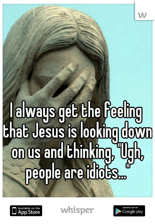 I always get the feeling that Jesus is looking down on us and thinking, "Ugh, people are idiots..."