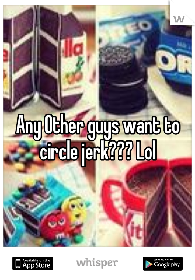 Any Other guys want to circle jerk??? Lol