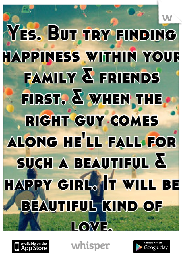 Yes. But try finding happiness within your family & friends first. & when the right guy comes along he'll fall for such a beautiful & happy girl. It will be beautiful kind of love.