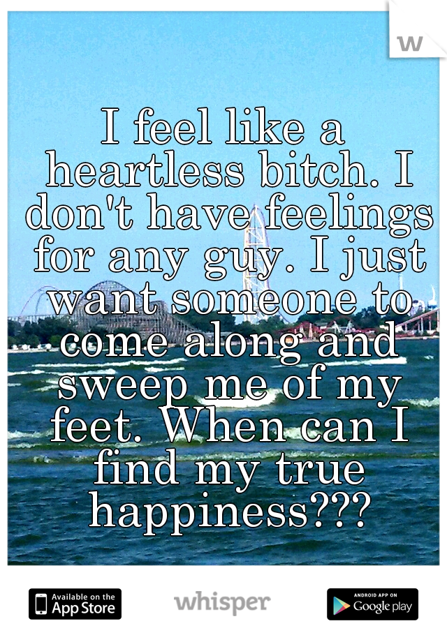 I feel like a heartless bitch. I don't have feelings for any guy. I just want someone to come along and sweep me of my feet. When can I find my true happiness???