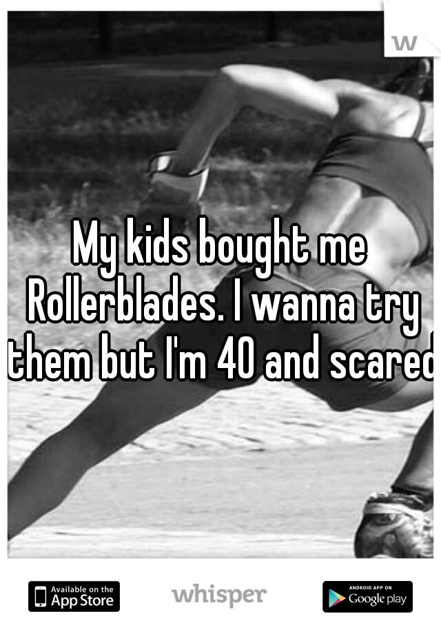 My kids bought me Rollerblades. I wanna try them but I'm 40 and scared.