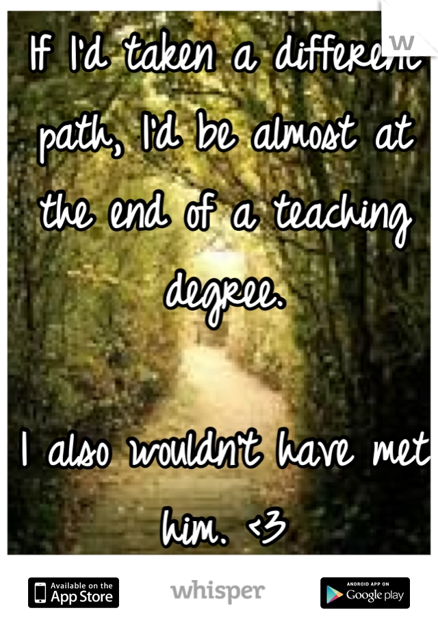 If I'd taken a different path, I'd be almost at the end of a teaching degree. 

I also wouldn't have met him. <3