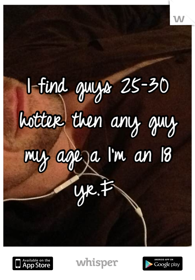 I find guys 25-30 hotter then any guy my age a I'm an 18 yr.F 