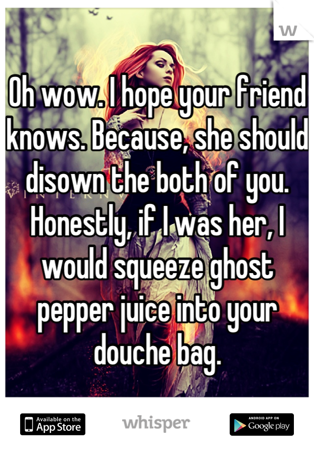 Oh wow. I hope your friend knows. Because, she should disown the both of you. Honestly, if I was her, I would squeeze ghost pepper juice into your douche bag.