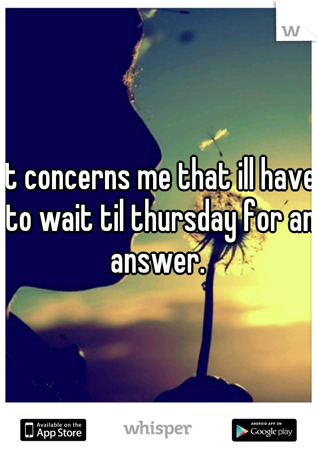 it concerns me that ill have to wait til thursday for an answer. 