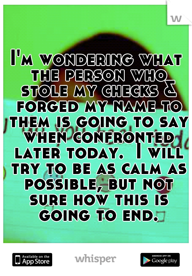 I'm wondering what the person who stole my checks & forged my name to them is going to say when confronted later today.  I will try to be as calm as possible, but not sure how this is going to end.