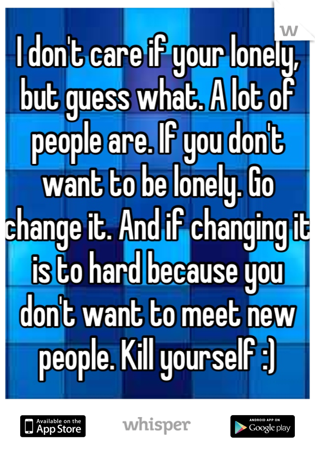 I don't care if your lonely, but guess what. A lot of people are. If you don't want to be lonely. Go change it. And if changing it is to hard because you don't want to meet new people. Kill yourself :)