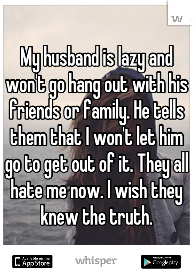 My husband is lazy and won't go hang out with his friends or family. He tells them that I won't let him go to get out of it. They all hate me now. I wish they knew the truth.