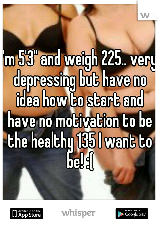 I'm 5'3" and weigh 225.. very depressing but have no idea how to start and have no motivation to be the healthy 135 I want to be! :(