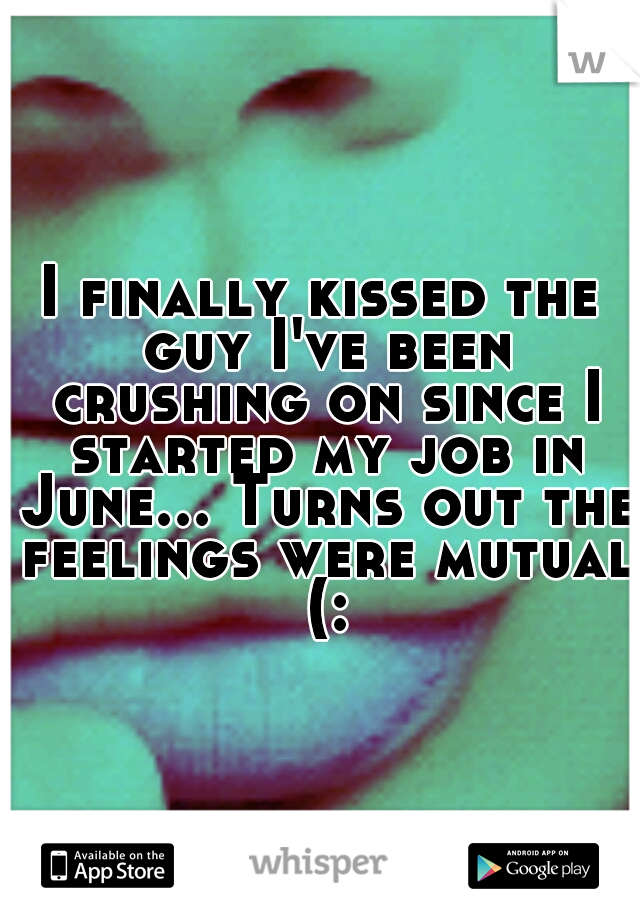 I finally kissed the guy I've been crushing on since I started my job in June... Turns out the feelings were mutual (: