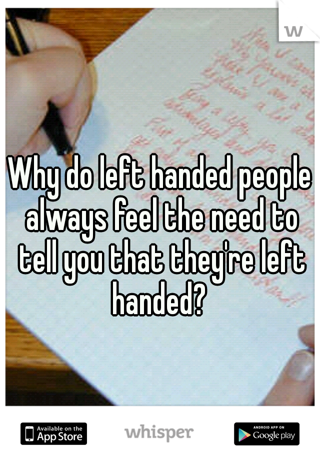 Why do left handed people always feel the need to tell you that they're left handed? 