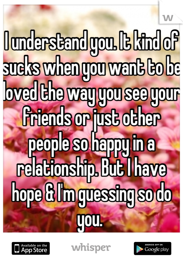 I understand you. It kind of sucks when you want to be loved the way you see your friends or just other people so happy in a relationship. But I have hope & I'm guessing so do you. 