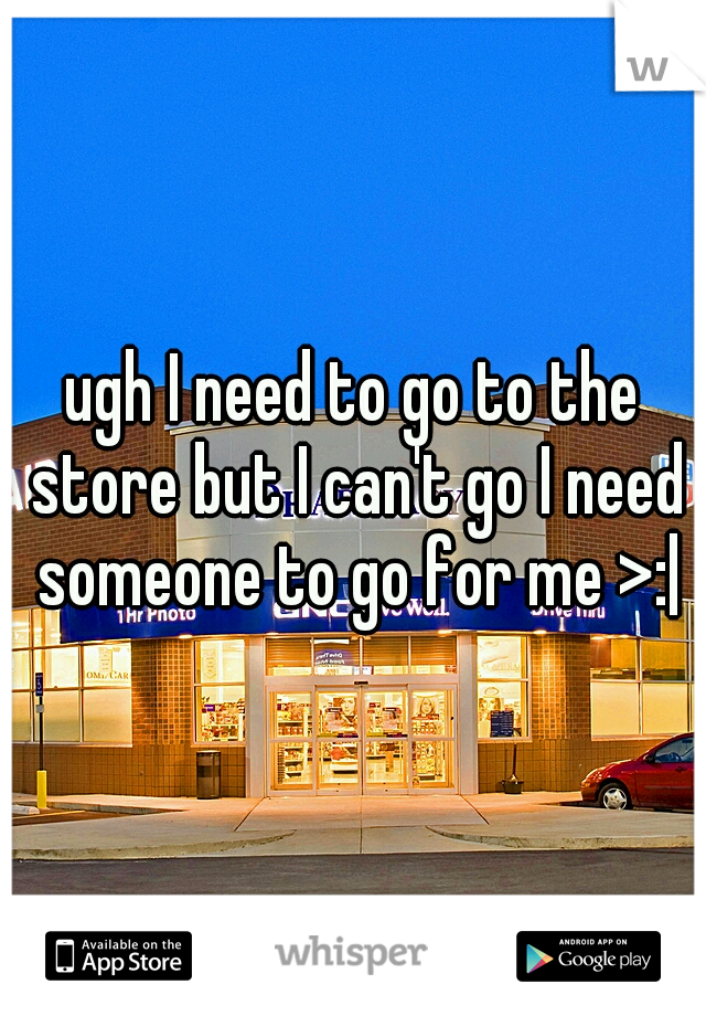 ugh I need to go to the store but I can't go I need someone to go for me >:|