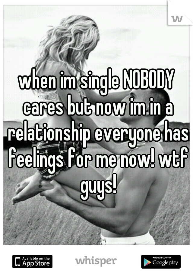 when im single NOBODY cares but now im in a relationship everyone has feelings for me now! wtf guys!