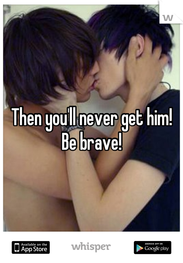 Then you'll never get him! Be brave!