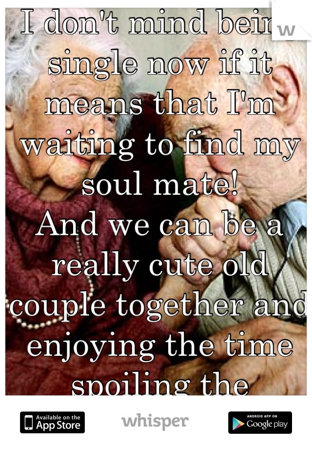 I don't mind being single now if it means that I'm waiting to find my soul mate!
And we can be a really cute old couple together and enjoying the time spoiling the grandchildren 