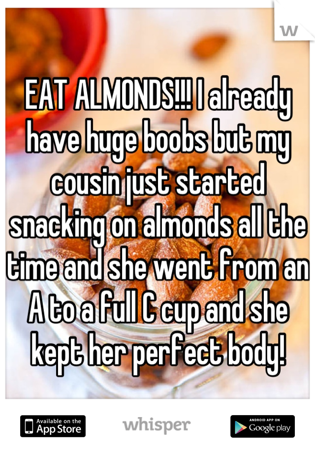 EAT ALMONDS!!! I already have huge boobs but my cousin just started snacking on almonds all the time and she went from an A to a full C cup and she kept her perfect body!