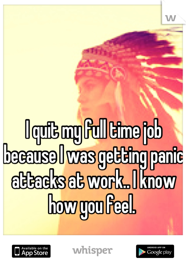 I quit my full time job because I was getting panic attacks at work.. I know how you feel. 